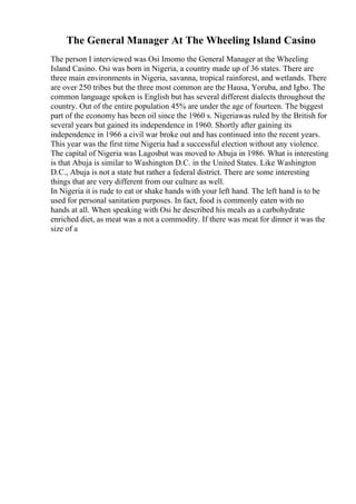 The General Manager At The Wheeling Island Casino
The person I interviewed was Osi Imomo the General Manager at the Wheeling
Island Casino. Osi was born in Nigeria, a country made up of 36 states. There are
three main environments in Nigeria, savanna, tropical rainforest, and wetlands. There
are over 250 tribes but the three most common are the Hausa, Yoruba, and Igbo. The
common language spoken is English but has several different dialects throughout the
country. Out of the entire population 45% are under the age of fourteen. The biggest
part of the economy has been oil since the 1960 s. Nigeriawas ruled by the British for
several years but gained its independence in 1960. Shortly after gaining its
independence in 1966 a civil war broke out and has continued into the recent years.
This year was the first time Nigeria had a successful election without any violence.
The capital of Nigeria was Lagosbut was moved to Abuja in 1986. What is interesting
is that Abuja is similar to Washington D.C. in the United States. Like Washington
D.C., Abuja is not a state but rather a federal district. There are some interesting
things that are very different from our culture as well.
In Nigeria it is rude to eat or shake hands with your left hand. The left hand is to be
used for personal sanitation purposes. In fact, food is commonly eaten with no
hands at all. When speaking with Osi he described his meals as a carbohydrate
enriched diet, as meat was a not a commodity. If there was meat for dinner it was the
size of a
 