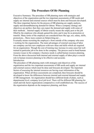 The Procedure Of Hr Planning
Executive Summary: The procedure of HR planning starts with strategies and
objectives of the organization and the two important assessments of HR needs and
supply are internal and external sources which must be done and forecasts developed.
The three important factors for the process of HR planning are supply analysis,
supply and demandbalancing demand for labour. When a company strategy and
objectives are perfect, then they can expect the demand and supply with some of
their methods. . Internal supply of labour exactly means the empty post or the job
filled by the employee who already gained the entry and it may be as promotion or
transfer. Many terms of the employee are considered here like age, sex, salary, skills,
promotions... Show more content on Helpwriting.net ...
It actually means recruiting the employee s from outside of the company who aren
t working for the organization. The main advantages of external sourcing of labor
are company can hire new employees with new ideas and skills which are required
for an organization. Though the cost of training may increase in some cases but well
trained in particular job to be done in the company. The process used to bond human
resource issues to the company s business needs is called human resource planning.
From the above discussion both internal and external supply of labor plays a crucial
role in human resource planning to be effective and accurate.
Introduction:
The procedure of HR planning starts with strategies and objectives of the
organization and the two important assessments of HR needs and supply are internal
and external sources which must be done and forecasts developed. The important
factors of assessing the internal resources are having exact information of the
organisation. When all these assessments are completed, then forecasts should be
developed to know the differences between internal and external demand and supply
of HR management. An organisation should have different kinds of plans, such as
departmental level, company level job level. There will be different HR planning for
small and risk factor organisations compared to a well established one. The success of
the organisation depends on the manpower planning, and these
 