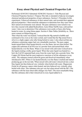 Essay about Physical and Chemical Properties Lab
Performed: 02/05/2013 Submitted: 02/06/2013 Section 1: Title Physical and
Chemical Properties Section 2: Purpose This labs is intended to help me investigate
chemical and physical properties of pure substances. Section 3: Procedure In this
experiment, I observed substances in their natural state, and recorded their apparent
physical properties. I then tested the substances to determine how they react when
their natural environments were altered. The pure substances were tested to see
how they reacted with added Hydrochloric Acid, Dilute NaOH, heat, cold and hot
water. I also was to determine if the substances were acidic or basic after being
heated in water, by using litmus paper. Section 4: Data Tables |Solubility or... Show
more content on Helpwriting.net ...
Then when the water was heated, I noticed that the Mg started to bubble and
continued to fizz even as the water cooled, and I noted that the Mg turned from a
silver to a slight copper color after being boiled in water. I also observed that any
substance containing copper had very remarkable reactions. The pure copper
beads turned black when heated directly over the flame, but not when boiled. The
copper (II) carbonate (CuCO3) was in a powder form and turned black when
heated directly over the flame. When it was mixed with cold water it dissolved in
the liquid creating a milky green liquid. When that same liquid was heated to a
boil, the CuCO3 separated back away from the water back into a powder form. The
Copper (II) Nitrate had the most impressive reactions of all the substances in my
mind.. The substance turned yellowish green and dissolved immediately when
introduced to HCl. When it was heated directly over the flame it melted and started
producing gas in the test tube. When mixed with cold water it dissolved into a clear
blue liquid, but then behaved very violently when boiled with water. Magnesium
Oxide let off gaseous vapors when heated, and also behaved very violently when
boiled with water. This substance also got very hot when mixed with the HCl. The
substance with the least observable changes was NaCl. The most remarkable thing
that this substance did is that it dissolved in every liquid added to it.
 