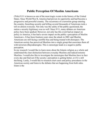 Public Perception Of Muslim Americans
(Title) 9/11 is known as one of the most tragic events in the history of the United
States. Since World War II, America had proven its superiority and had become a
progressive and powerful country. The occurrence of a terrorism group entering
the country, breeching security and killing several thousands of Americans took a
toll on almost everyone. Not only was the safety of the public questioned, the
nation s security legitimacy was as well. Since 9/11, many debates on American
policy have been sparked. However, not only has this event had an impact on
policy in America, it has had a severe impact on the public s perception of Muslim
American s. It has been fourteen years since the attack in 2001 and Muslim
Americans are still facing a terrible bias and being treated with disrespect. The
American society has perceived Muslims into a single group that associates them all
with terrorism (Bayraktaroglu). This is stereotype leads to a negative public
perception.
In my research I would like to learn more about the Islamic religion as a whole and
understand the clear distinction between everyday Muslims and radical/extreme
Muslims. I would also like to investigate the stereotypes that Muslims have to face
every day and find out if the society s perception is getting better, or if it s still
declining. Lastly, I would like to research court cases and policy procedures in the
American society and listen to the debates that are happening from both sides.
Islam is the
 