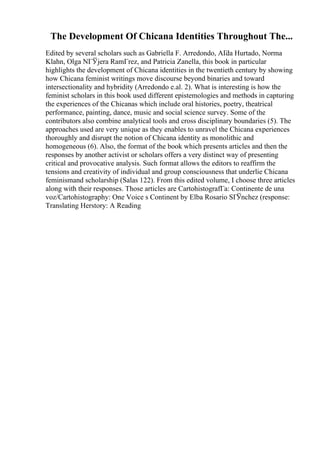 The Development Of Chicana Identities Throughout The...
Edited by several scholars such as Gabriella F. Arredondo, AГ
da Hurtado, Norma
Klahn, Olga NГЎjera RamГrez, and Patricia Zanella, this book in particular
highlights the development of Chicana identities in the twentieth century by showing
how Chicana feminist writings move discourse beyond binaries and toward
intersectionality and hybridity (Arredondo e.al. 2). What is interesting is how the
feminist scholars in this book used different epistemologies and methods in capturing
the experiences of the Chicanas which include oral histories, poetry, theatrical
performance, painting, dance, music and social science survey. Some of the
contributors also combine analytical tools and cross disciplinary boundaries (5). The
approaches used are very unique as they enables to unravel the Chicana experiences
thoroughly and disrupt the notion of Chicana identity as monolithic and
homogeneous (6). Also, the format of the book which presents articles and then the
responses by another activist or scholars offers a very distinct way of presenting
critical and provocative analysis. Such format allows the editors to reaffirm the
tensions and creativity of individual and group consciousness that underlie Chicana
feminismand scholarship (Salas 122). From this edited volume, I choose three articles
along with their responses. Those articles are CartohistografГa: Continente de una
voz/Cartohistography: One Voice s Continent by Elba Rosario SГЎnchez (response:
Translating Herstory: A Reading
 