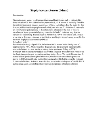 Staphylococcus Aureus ( Mrsa )
Introduction
Staphylococcus aureus is a Gram positive coccal bacterium which is estimated to
have colonised 20 30% of the human population.1,2,3 S. aureus is normally found in
the anterior nares and mucous membranes of these individuals. For the majority, this
is not a problem as these people are colonised, not infected.2,3 However S. aureus is
an opportunistic pathogen and if it contaminates a breach in the skin or mucous
membranes, it can go on to infect any tissue in the body.3 Infection may lead to
serious life threatening diseases such as pneumonia.4 Over time strains of S. aureus
were able to develop resistance to antibiotics, resulting in strains known as methicillin
resistant Staphylococcus aureus (MRSA).
1.1 A brief history
Before the discovery of penicillin, infection with S. aureus had a fatality rate of
approximately 70%. After penicillins discovery and development, treatment of S.
aureus infections became routine resulting in the death rate falling to 25%.5
However, penicillin use provided an inadvertent selection pressure which resulted in
the bacteria mutating and becoming resistant to its effects. The penicillin resistant S.
aureus strains produced enzymes known as penicillinases which break penicillin
down. In 1959, the antibiotic methicillin was developed to battle penicillin resistant
S. aureus infections. At first it was effective, but with increasing use of methicillin S.
aureus once again acquired resistance through the process of natural selection
 