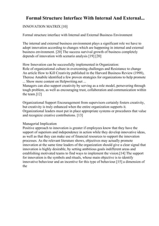 Formal Structure Interface With Internal And External...
INNOVATION MATRIX [10]
Formal structure interface with Internal and External Business Environment
The internal and external business environment plays a significant role we have to
adopt innovation according to changes which are happening in internal and external
business environment. [20] The success survival growth of business completely
depends of innovation with scenario analysis [19] [20]
How Innovation can be successfully implemented in Organization:
Role of organizational culture in overcoming challenges and Resistance to change
An article How to Kill Creativity published in the Harvard Business Review (1998),
Therese Amabile identified a few proven strategies for organizations to help promote
... Show more content on Helpwriting.net ...
Managers can also support creativity by serving as a role model, persevering through
tough problem, as well as encouraging trust, collaboration and communication within
the team.]12]
Organizational Support Encouragement from supervisors certainly fosters creativity,
but creativity is truly enhanced when the entire organization supports it.
Organizational leaders must put in place appropriate systems or procedures that value
and recognize creative contributions. [13]
Managerial Implication
Positive approach to innovation is greater if employees know that they have the
support of superiors and independence in action while they develop innovative ideas,
as well as that they can make use of financial resources to support the innovation
processes. As the relevant literature shows, objectives may actually promote
innovation at the same time leaders of the organization should give a clear signal that
innovation is highly desirable, by setting ambitious goals indifferent areas and
establishing motivated teams to find ways to implement the vision.[14] The support
for innovation is the symbols and rituals, whose main objective is to identify
innovative behaviour and an incentive for this type of behaviour.[15] a dimension of
the
 