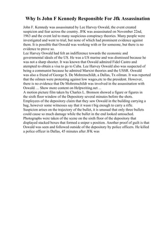 Why Is John F Kennedy Responsible For Jfk Assassination
John F. Kennedy was assassinated by Lee Harvey Oswald, the event created
suspicion and fear across the country. JFK was assassinated on November 22nd,
1963 and the event led to many suspicious conspiracy theories. Many people were
investigated and went to trial, but none of which had prominent evidence against
them. It is possible that Oswald was working with or for someone, but there is no
evidence to prove so.
Lee Harvey Oswald had felt an indifference towards the economic and
governmental ideals of the US. He was a US marine and was dismissed because he
was not a sharp shooter. It was known that Oswald admired Fidel Castro and
atempted to obtain a visa to go to Cuba. Lee Harvey Oswald also was suspected of
being a communist because he admired Marxist theories and the USSR. Oswald
was also a friend of George S. De Mohrenschildt, a Dallas, Tx oilman. It was reported
that the oilmen were protesting against low wages,etc to the president. However,
there is no evidence that De Mohrenschildt was involved in the assassination with
Oswald. ... Show more content on Helpwriting.net ...
A motion picture film taken by Charles L. Bronson showed a figure or figures in
the sixth floor window of the Depository several minutes before the shots.
Employees of the depository claim that they saw Oswald in the building carrying a
bag, however some witnesses say that it wasn t big enough to carry a rifle.
Suspicion arises on the trajectory of the bullet, it is unusual that only three bullets
could cause so much damage while the bullet in the end looked untouched.
Photographs were taken of the scene on the sixth floor of the depository that
displayed stacked boxes that formed a sniper s position. Another proof of guilt is that
Oswald was seen and followed outside of the depository by police officers. He killed
a police officer in Dallas, 45 minutes after JFK was
 