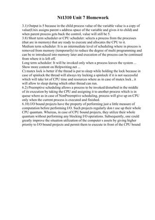Nt1310 Unit 7 Homework
3.1) Output is 5 because in the child process value of the variable value is a copy of
value(Unix assigns parent s address space of the variable and gives it to child) and
when parent process gets back the control, value will still be 5.
3.8) Short term scheduler or CPU scheduler: selects a process from the processes
(that are in memory) that are ready to execute and allocates the CPU to it.
Medium term scheduler: It is an intermediate level of scheduling where in process is
removed from memory (temporarily) to reduce the degree of multi programming and
can be re introduced into memory later and execution of the process can be continued
from where it is left off.
Long term scheduler: It will be invoked only when a process leaves the system ...
Show more content on Helpwriting.net ...
C) mutex lock is better if the thread is put to sleep while holding the lock because in
case of spinlock the thread will always try locking a spinlock if it is not successful
which will take lot of CPU time and resources where as in case of mutex lock , it
will allow to sleep during which other thread can run.
6.2) Preemptive scheduling allows a process to be invoked/disturbed in the middle
of its execution by taking the CPU and assigning it to another process which is in
queue where as in case of NonPreemptive scheduling, process will give up on CPU
only when the current process is executed and finished.
6.10) I/O bound projects have the property of performing just a little measure of
computation before performing I/O. Such projects regularly don t use up their whole
CPU quantum. Whereas, in case of CPU bound projects, they utilize their whole
quantum without performing any blocking I/O operations. Subsequently, one could
greatly improve the situation utilization of the computer s assets by giving higher
priority to I/O bound projects and permit them to execute in front of the CPU bound
 