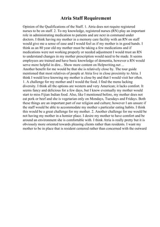 Atria Staff Requirement
Opinion of the Qualifications of the Staff. 1. Atria does not require registered
nurses to be on staff. 2. To my knowledge, registered nurses (RN) play an important
role in administrating medication to patients and are next in command under
doctors. I think having my mother in a memory care facility with an RN on staff
would give me a sense of ease and I would feel as if my mother is in good hands. I
think as an 80 year old my mother must be taking a few medications and if
medications were not working properly or needed adjustment I would trust an RN
to understand changes in my mother prescription would need to be made. It seems
employees are trained and have basic knowledge of dementia, however a RN would
serve more helpful in dire... Show more content on Helpwriting.net ...
Another benefit for me would be that she is relatively close by. The tour guide
mentioned that most relatives of people at Atria live in close proximity to Atria. I
think I would love knowing my mother is close by and that I would visit her often.
1. A challenge for my mother and I would the food. I find the menu lacking
diversity. I think all the options are western and very American; it lacks comfort. It
seems fancy and delicious for a few days, but I know eventually my mother would
start to miss Fijian Indian food. Also, like I mentioned before, my mother does not
eat pork or beef and she is vegetarian only on Mondays, Tuesdays and Fridays. Both
these things are an important part of our religion and culture; however I am unsure if
the staff would be able to accommodate my mother s particular eating habits. I think
this would be a great challenge for my mother. 2. Another challenge for me would be
not having my mother in a homier place. I desire my mother to have comfort and be
around an environment she is comfortable with. I think Atria is really pretty but it is
obviously more oriented towards pleasing clients rather than residents. I want my
mother to be in place that is resident centered rather than concerned with the outward
 
