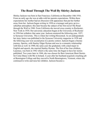 The Road Through The Wall By Shirley Jackson
Shirley Jackson was born in San Francisco, California on December 14th 1916.
From an early age she was at odds with her parents expectations. Within these
expectations her mother had an obsession with appearance that put her further
away from her. Jackson began writing in 1930 as a teenager and grew up in a
suburban atmosphere; this later became the subject of her first novel The Road
through the Wall in 1948. From California she moved cross country to Rochester,
New York in 1934. Her university education began at the University of Rochester
in 1936 but withdrew that same year. Jackson reentered the following year, 1937,
to Syracuse University. This is where her writing blossomed. As an undergraduate
her story Janice was published in the Syracuse University magazine in 1938 and
the following year won second prize in a poetry contest. Jackson began a literary
journey, Spectre, with Stanley Edgar Hyman and was in a romantic relationship
with him as well. In 1940, the same year she graduated, with a dual major in
English and speech, she married Stanley Hyman. The first of her four children,
Laurence, was born in 1942 which is the same time she began to have her stories
published. Two years later in 1944, she was chosen for Best American Short Stories
for Come Dance with Me in Ireland. A year after her husband acquired a teaching job
at Bennington College and they moved to North Benningtown, Vermont, where she
continued to write and raise her children. Jackson became a
 