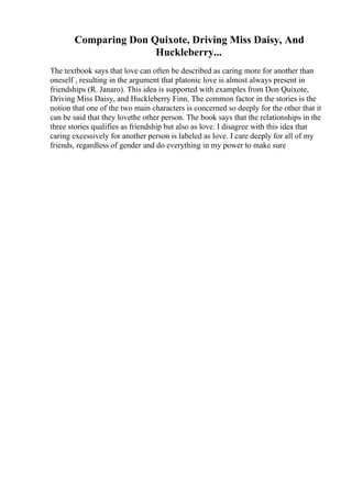 Comparing Don Quixote, Driving Miss Daisy, And
Huckleberry...
The textbook says that love can often be described as caring more for another than
oneself , resulting in the argument that platonic love is almost always present in
friendships (R. Janaro). This idea is supported with examples from Don Quixote,
Driving Miss Daisy, and Huckleberry Finn. The common factor in the stories is the
notion that one of the two main characters is concerned so deeply for the other that it
can be said that they lovethe other person. The book says that the relationships in the
three stories qualifies as friendship but also as love. I disagree with this idea that
caring excessively for another person is labeled as love. I care deeply for all of my
friends, regardless of gender and do everything in my power to make sure
 
