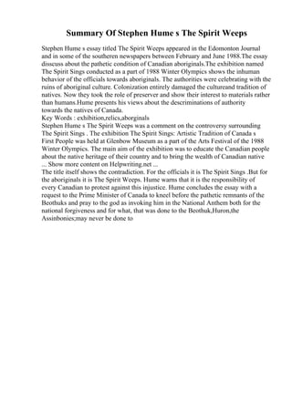 Summary Of Stephen Hume s The Spirit Weeps
Stephen Hume s essay titled The Spirit Weeps appeared in the Edomonton Journal
and in some of the southeren newspapers between February and June 1988.The essay
disscuss about the pathetic condition of Canadian aboriginals.The exhibition named
The Spirit Sings conducted as a part of 1988 Winter Olympics shows the inhuman
behavior of the officials towards aboriginals. The authorities were celebrating with the
ruins of aboriginal culture. Colonization entirely damaged the cultureand tradition of
natives. Now they took the role of preserver and show their interest to materials rather
than humans.Hume presents his views about the descriminations of authority
towards the natives of Canada.
Key Words : exhibition,relics,aborginals
Stephen Hume s The Spirit Weeps was a comment on the controversy surrounding
The Spirit Sings . The exhibition The Spirit Sings: Artistic Tradition of Canada s
First People was held at Glenbow Museum as a part of the Arts Festival of the 1988
Winter Olympics. The main aim of the exhibition was to educate the Canadian people
about the native heritage of their country and to bring the wealth of Canadian native
... Show more content on Helpwriting.net ...
The title itself shows the contradiction. For the officials it is The Spirit Sings .But for
the aboriginals it is The Spirit Weeps. Hume warns that it is the responsibility of
every Canadian to protest against this injustice. Hume concludes the essay with a
request to the Prime Minister of Canada to kneel before the pathetic remnants of the
Beothuks and pray to the god as invoking him in the National Anthem both for the
national forgiveness and for what, that was done to the Beothuk,Huron,the
Assinbonies;may never be done to
 