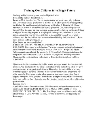 Training Our Children for a Bright Future
Train up a child in the way that he should go and when
He is old he will not depart from it.
Proverbs 22: 6 Introduction: The current news that we know especially in Japan
and Libya have caused great alarm to most of us. A lot of questions arise regarding
the kind of the world our earth is heading up to. Reading II Timothy 3:1 10 and
Matthew 24 makes us aware that this world, apart from God, is heading towards
turmoil! How then can we give hope and assure ourselves that our children will have
a brighter future? My purpose in bringing this message is to reinforce to you, as
parents, regarding your privilege and duty in molding the young lives of your
children; and for the children the determination to build up their character. ... Show
more content on Helpwriting.net ...
How should we train our children?
I. THE SYSTEM THAT WE SHOULD EMPLOY IN TRAINING OUR
CHILDREN. There must be a dedication. The word chanak translated train occurs 5
times in the Old Testament. It is found twice in Deut. 20:5; I Kings 8:63 where
Solomon dedicated, chanak the temple. In II Chronicles 7:5 Solomon dedicated the
temple and here in Proverbs 22:6. It is similar to our ground breaking ceremony.
There must be excitement and enthusiasm in doing the training of our children.
Application:
There must be discernment of the child s habits, interests, moods, inclinations and
attitudes. We must consider the child s individuality and inclinations when we give
our instructions to inexperienced children. These directives should be in keeping
with the degree of our child s moods. It is necessary to know and understand our
child s moods. There must be discipline, personal touch and connection. Don t
depend upon your yayas, parents. Brothers and even public and private teachers to
train your children. Don t delegate your duty to other people the privilege of training
your children
Personal Story:
Application: have a firm exhortation, faithful example and consistent emphasis in
your life. II. THE SUBJECTS THAT WE SHOULD EMPHASIZE IN THE
TRAINING OF OUR CHILDREN The first thing to train our children is the subject
of Reverence to God. Proverbs 1:7 says, The fear of the lord is the beginning of
knowledge,
 