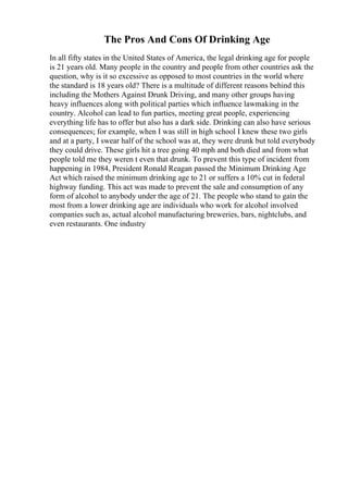 The Pros And Cons Of Drinking Age
In all fifty states in the United States of America, the legal drinking age for people
is 21 years old. Many people in the country and people from other countries ask the
question, why is it so excessive as opposed to most countries in the world where
the standard is 18 years old? There is a multitude of different reasons behind this
including the Mothers Against Drunk Driving, and many other groups having
heavy influences along with political parties which influence lawmaking in the
country. Alcohol can lead to fun parties, meeting great people, experiencing
everything life has to offer but also has a dark side. Drinking can also have serious
consequences; for example, when I was still in high school I knew these two girls
and at a party, I swear half of the school was at, they were drunk but told everybody
they could drive. These girls hit a tree going 40 mph and both died and from what
people told me they weren t even that drunk. To prevent this type of incident from
happening in 1984, President Ronald Reagan passed the Minimum Drinking Age
Act which raised the minimum drinking age to 21 or suffers a 10% cut in federal
highway funding. This act was made to prevent the sale and consumption of any
form of alcohol to anybody under the age of 21. The people who stand to gain the
most from a lower drinking age are individuals who work for alcohol involved
companies such as, actual alcohol manufacturing breweries, bars, nightclubs, and
even restaurants. One industry
 