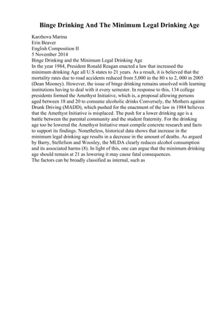 Binge Drinking And The Minimum Legal Drinking Age
Karzhova Marina
Erin Beaver
English Composition II
5 November 2014
Binge Drinking and the Minimum Legal Drinking Age
In the year 1984, President Ronald Reagan enacted a law that increased the
minimum drinking Age all U.S states to 21 years. As a result, it is believed that the
mortality rates due to road accidents reduced from 5,000 in the 80 s to 2, 000 in 2005
(Dean Mooney). However, the issue of binge drinking remains unsolved with learning
institutions having to deal with it every semester. In response to this, 134 college
presidents formed the Amethyst Initiative, which is, a proposal allowing persons
aged between 18 and 20 to consume alcoholic drinks Conversely, the Mothers against
Drunk Driving (MADD), which pushed for the enactment of the law in 1984 believes
that the Amethyst Initiative is misplaced. The push for a lower drinking age is a
battle between the parental community and the student fraternity. For the drinking
age too be lowered the Amethyst Initiative must compile concrete research and facts
to support its findings. Nonetheless, historical data shows that increase in the
minimum legal drinking age results in a decrease in the amount of deaths. As argued
by Barry, Stellefson and Woosley, the MLDA clearly reduces alcohol consumption
and its associated harms (8). In light of this, one can argue that the minimum drinking
age should remain at 21 as lowering it may cause fatal consequences.
The factors can be broadly classified as internal, such as
 