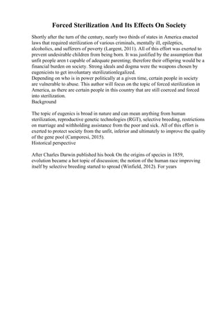 Forced Sterilization And Its Effects On Society
Shortly after the turn of the century, nearly two thirds of states in America enacted
laws that required sterilization of various criminals, mentally ill, epileptics,
alcoholics, and sufferers of poverty (Largent, 2011). All of this effort was exerted to
prevent undesirable children from being born. It was justified by the assumption that
unfit people aren t capable of adequate parenting; therefore their offspring would be a
financial burden on society. Strong ideals and dogma were the weapons chosen by
eugenicists to get involuntary sterilizationlegalized.
Depending on who is in power politically at a given time, certain people in society
are vulnerable to abuse. This author will focus on the topic of forced sterilization in
America, as there are certain people in this country that are still coerced and forced
into sterilization.
Background
The topic of eugenics is broad in nature and can mean anything from human
sterilization, reproductive genetic technologies (RGT), selective breeding, restrictions
on marriage and withholding assistance from the poor and sick. All of this effort is
exerted to protect society from the unfit, inferior and ultimately to improve the quality
of the gene pool (Camporesi, 2015).
Historical perspective
After Charles Darwin published his book On the origins of species in 1859,
evolution became a hot topic of discussion; the notion of the human race improving
itself by selective breeding started to spread (Winfield, 2012). For years
 