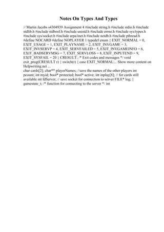 Notes On Types And Types
// Martin Jacobs s4304939 Assignment 4 #include string.h #include stdio.h #include
stdlib.h #include stdbool.h #include unistd.h #include errno.h #include sys/types.h
#include sys/socket.h #include arpa/inet.h #include netdb.h #include pthread.h
#define NOCARD #define NOPLAYER 1 typedef enum { EXIT_NORMAL = 0,
EXIT_USAGE = 1, EXIT_PLAYNAME = 2, EXIT_INVGAME = 3,
EXIT_INVSERVP = 4, EXIT_SERVFAILED = 5, EXIT_INVGAMEINFO = 6,
EXIT_BADSERVMSG = 7, EXIT_SERVLOSS = 8, EXIT_INPUTEND = 9,
EXIT_SYSFAIL = 20 } CRESULT; /* Exit codes and messages */ void
exit_prog(CRESULT r) { switch(r) { case EXIT_NORMAL:... Show more content on
Helpwriting.net ...
char cards[2]; char** playerNames; //save the names of the other players int
pcount; int myid; bool* protected; bool* active; int inplay[8]; // for cards still
available int fdServer; // save socket for connection to server FILE* log; }
gamestate_t; /* function for connecting to the server */ int
 