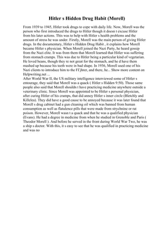 Hitler s Hidden Drug Habit (Morell)
From 1939 to 1945, Hitler took drugs to cope with daily life. Now, Morell was the
person who first introduced the drugs to Hitler though it doesn t excuse Hitler
from his later actions. This was to help with Hitler s health problems and the
amount of stress he was under. Firstly, Morell was the main person of giving Hitler
drugs. In the documentary, Hitler s Hidden Drug Habit , it explains how Morell
became Hitler s physician. When Morell joined the Nazi Party, he heard gossip
from the Nazi elite. It was from them that Morell learned that Hitler was suffering
from stomach cramps. This was due to Hitler being a particular kind of vegetarian.
He loved beans, though they re not great for the stomach, and he d have them
mashed up because his teeth were in bad shape. In 1936, Morell used one of his
Nazi clients to introduce him to the FГјhrer, and there, he... Show more content on
Helpwriting.net ...
After World War II, the US military intelligence interviewed some of Hitler s
entourage, they said that Morell was a quack ( Hitler s Hidden 9:50). Those same
people also said that Morell shouldn t have practicing medicine anywhere outside a
veterinary clinic. Since Morell was appointed to be Hitler s personal physician,
after curing Hitler of his cramps, that did annoy Hitler s inner circle (Bletchly and
Killelea). They did have a good cause to be annoyed because it was later found that
Morell s drug cabinet had a gun cleaning oil which was banned from human
consumption as well as flatulence pills that were made from strychnine or rat
poison. However, Morell wasn t a quack and that he was a qualified physician
(Evans). He had a degree in medicine from when he studied in Grenoble and Paris (
Theodor Morell ). And before he served in the front during World War Two, he was
a ship s doctor. With this, it s easy to see that he was qualified in practicing medicine
and was no
 