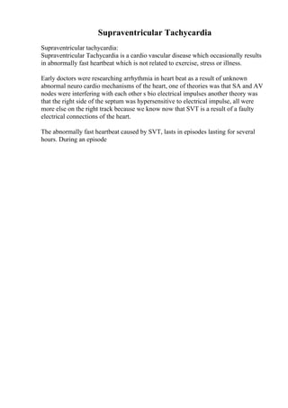 Supraventricular Tachycardia
Supraventricular tachycardia:
Supraventricular Tachycardia is a cardio vascular disease which occasionally results
in abnormally fast heartbeat which is not related to exercise, stress or illness.
Early doctors were researching arrhythmia in heart beat as a result of unknown
abnormal neuro cardio mechanisms of the heart, one of theories was that SA and AV
nodes were interfering with each other s bio electrical impulses another theory was
that the right side of the septum was hypersensitive to electrical impulse, all were
more else on the right track because we know now that SVT is a result of a faulty
electrical connections of the heart.
The abnormally fast heartbeat caused by SVT, lasts in episodes lasting for several
hours. During an episode
 