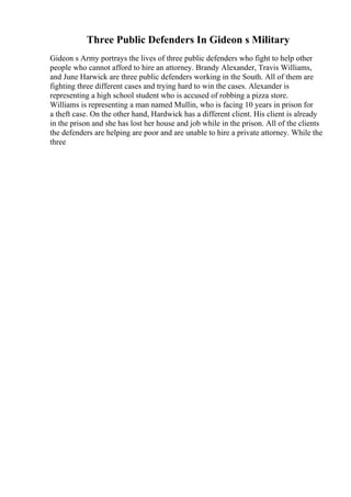 Three Public Defenders In Gideon s Military
Gideon s Army portrays the lives of three public defenders who fight to help other
people who cannot afford to hire an attorney. Brandy Alexander, Travis Williams,
and June Harwick are three public defenders working in the South. All of them are
fighting three different cases and trying hard to win the cases. Alexander is
representing a high school student who is accused of robbing a pizza store.
Williams is representing a man named Mullin, who is facing 10 years in prison for
a theft case. On the other hand, Hardwick has a different client. His client is already
in the prison and she has lost her house and job while in the prison. All of the clients
the defenders are helping are poor and are unable to hire a private attorney. While the
three
 