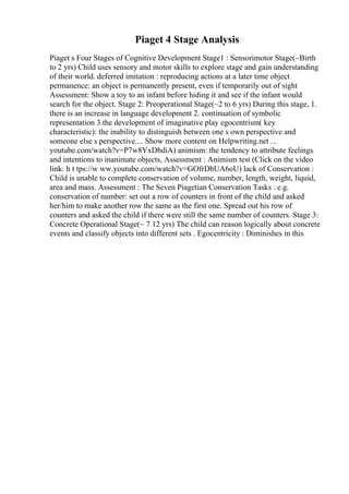 Piaget 4 Stage Analysis
Piaget s Four Stages of Cognitive Development Stage1 : Sensorimotor Stage(~Birth
to 2 yrs) Child uses sensory and motor skills to explore stage and gain understanding
of their world. deferred imitation : reproducing actions at a later time object
permanence: an object is permanently present, even if temporarily out of sight
Assessment: Show a toy to an infant before hiding it and see if the infant would
search for the object. Stage 2: Preoperational Stage(~2 to 6 yrs) During this stage, 1.
there is an increase in language development 2. continuation of symbolic
representation 3.the development of imaginative play egocentrism( key
characteristic): the inability to distinguish between one s own perspective and
someone else s perspective.... Show more content on Helpwriting.net ...
youtube.com/watch?v=P7w8YxDbdiA) animism: the tendency to attribute feelings
and intentions to inanimate objects, Assessment : Animism test (Click on the video
link: h t tps://w ww.youtube.com/watch?v=GOfrDbUA6oU) lack of Conservation :
Child is unable to complete conservation of volume, number, length, weight, liquid,
area and mass. Assessment : The Seven Piagetian Conservation Tasks . e.g.
conservation of number: set out a row of counters in front of the child and asked
her/him to make another row the same as the first one. Spread out his row of
counters and asked the child if there were still the same number of counters. Stage 3:
Concrete Operational Stage(~ 7 12 yrs) The child can reason logically about concrete
events and classify objects into different sets . Egocentricity : Diminishes in this
 