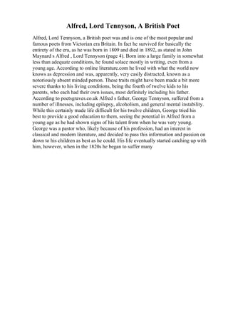 Alfred, Lord Tennyson, A British Poet
Alfred, Lord Tennyson, a British poet was and is one of the most popular and
famous poets from Victorian era Britain. In fact he survived for basically the
entirety of the era, as he was born in 1809 and died in 1892, as stated in John
Maynard s Alfred , Lord Tennyson (page 4). Born into a large family in somewhat
less than adequate conditions, he found solace mostly in writing, even from a
young age. According to online literature.com he lived with what the world now
knows as depression and was, apparently, very easily distracted, known as a
notoriously absent minded person. These traits might have been made a bit more
severe thanks to his living conditions, being the fourth of twelve kids to his
parents, who each had their own issues, most definitely including his father.
According to poetsgraves.co.uk Alfred s father, George Tennyson, suffered from a
number of illnesses, including epilepsy, alcoholism, and general mental instability.
While this certainly made life difficult for his twelve children, George tried his
best to provide a good education to them, seeing the potential in Alfred from a
young age as he had shown signs of his talent from when he was very young.
George was a pastor who, likely because of his profession, had an interest in
classical and modern literature, and decided to pass this information and passion on
down to his children as best as he could. His life eventually started catching up with
him, however, when in the 1820s he began to suffer many
 