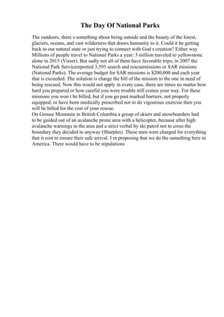The Day Of National Parks
The outdoors, there s something about being outside and the beauty of the forest,
glaciers, oceans, and vast wilderness that draws humanity to it. Could it be getting
back to our natural state or just trying to connect with God s creation? Either way
Millions of people travel to National Parks a year: 3 million traveled to yellowstone
alone in 2015 (Visser). But sadly not all of them have favorable trips; in 2007 the
National Park Servicereported 3,593 search and rescuemissions or SAR missions
(National Parks). The average budget for SAR missions is $200,000 and each year
that is exceeded. The solution is charge the bill of the mission to the one in need of
being rescued. Now this would not apply in every case, there are times no matter how
hard you prepared or how careful you were trouble still comes your way. For these
missions you won t be billed, but if you go past marked barriers, not properly
equipped, or have been medically prescribed not to do vigouroux exercise then you
will be billed for the cost of your rescue.
On Grouse Mountain in British Columbia a group of skiers and snowboarders had
to be guided out of an avalanche prone area with a helicopter, because after high
avalanche warnings in the area and a strict verbal by ski patrol not to cross the
boundary they decided to anyway (Sharples). These men were charged for everything
that it cost to ensure their safe arrival. I m proposing that we do the samething here in
America. There would have to be stipulations
 