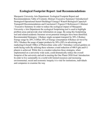 Ecological Footprint Report And Recommendations
Macquarie University Arts Department: Ecological Footprint Report and
Recommendations Table of Contents Abstract/ Executive Summary3 Introduction3
Strategies4 Operational Items4 Buildings5 Energy5 Water8 Biological Capacity8
Transport8 Recommendations and Conclusion11 Figures13 References13 Abstract
/ Executive Summary In order to reduce the ecological impact of Macquarie
University s Arts Department the ecological footprinting tool is used to highlight
problem areas and provide clear information on usage. By using this footprinting
tool and related academic literature seven potential strategies have been identified.
Recommended Strategies: 1.Reduce single occupant transport by 50% 2.Reduce
Energy usage by 20% 3.Offset 30% of Energy consumption 4.Reduce air travel by
50% 5.Reduce the usage of paper products by 50% (20% in advertising and
marketing) 6.Install 100kw of Photovoltaic solar cells 7.Introduce vertical gardens on
north facing walls By utilising these schemes a total reduction of 408.9 gha and 0.1
planets is achieved. While this is a modest reduction these strategies, when
implemented on a university wide scale, could dramatically reduce the overall
footprint of the university and aid in meeting the One Planet 2030 Goal. Introduction
In order to live sustainably in a world with limited resources and increasing
environmental, social and economic inequity it is vital for institutions, individuals
and companies to examine the way
 