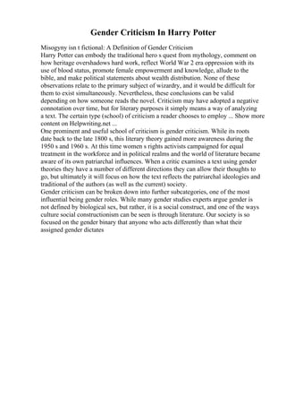 Gender Criticism In Harry Potter
Misogyny isn t fictional: A Definition of Gender Criticism
Harry Potter can embody the traditional hero s quest from mythology, comment on
how heritage overshadows hard work, reflect World War 2 era oppression with its
use of blood status, promote female empowerment and knowledge, allude to the
bible, and make political statements about wealth distribution. None of these
observations relate to the primary subject of wizardry, and it would be difficult for
them to exist simultaneously. Nevertheless, these conclusions can be valid
depending on how someone reads the novel. Criticism may have adopted a negative
connotation over time, but for literary purposes it simply means a way of analyzing
a text. The certain type (school) of criticism a reader chooses to employ ... Show more
content on Helpwriting.net ...
One prominent and useful school of criticism is gender criticism. While its roots
date back to the late 1800 s, this literary theory gained more awareness during the
1950 s and 1960 s. At this time women s rights activists campaigned for equal
treatment in the workforce and in political realms and the world of literature became
aware of its own patriarchal influences. When a critic examines a text using gender
theories they have a number of different directions they can allow their thoughts to
go, but ultimately it will focus on how the text reflects the patriarchal ideologies and
traditional of the authors (as well as the current) society.
Gender criticism can be broken down into further subcategories, one of the most
influential being gender roles. While many gender studies experts argue gender is
not defined by biological sex, but rather, it is a social construct, and one of the ways
culture social constructionism can be seen is through literature. Our society is so
focused on the gender binary that anyone who acts differently than what their
assigned gender dictates
 