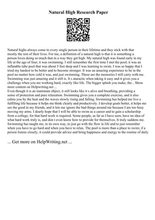 Natural High Research Paper
Natural highs always come to every single person in their lifetime and they stick with that
mostly the rest of their lives. For me, a definition of a natural high is that it is something a
person loves doing so much that in a way they get high. My natural high was found early in my
life at the age of four; it was swimming. I still remember the first time I met the pool; it was an
inflatable tube pool that was about 5 feet deep and I was learning to swim. I was so happy that I
tried my hardest to be better and to become stronger. It was an amazing experience to be in the
pool no matter how cold it was, and just swimming. These are the memories I still carry with me.
Swimming was just amazing and it still is. It s ataractic when taking it easy and it gives you a
challenge when you are working hard, exactly like life. The bigger splash you make, the... Show
more content on Helpwriting.net ...
Even though it is an inanimate object, it still looks like it s alive and breathing, providing a
sense of protection and pure relaxation. Swimming gives you a complete exercise, and it also
calms you by the heat and the waves slowly rising and falling. Swimming has helped me live a
fulfilling life because it helps me think clearly and productively. I develop goals better, it helps me
see the good in my friends, and it lets me ignore the bad things around me because I am too busy
moving my arms. I dearly hope that I will be able to swim as a career and to gain a scholarship
from a college; for that hard work is required. Some people, as far as I have seen, have no idea of
what hard work truly is, and don t even know how to provide for themselves. It truly saddens me.
Swimming has taught me, in its own way, to just go with the flow in life and to just remember
when you have to go hard and when you have to relax. The pool is more than a place to swim; if a
person listens closely, it could provide advice and bring happiness and energy to the routine of daily
... Get more on HelpWriting.net ...
 