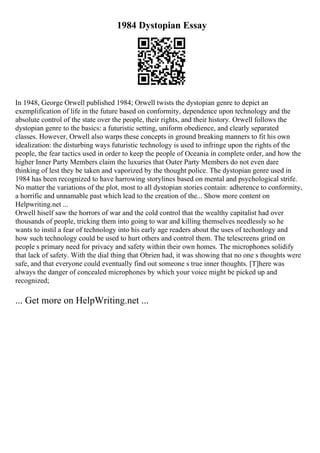 1984 Dystopian Essay
In 1948, George Orwell published 1984; Orwell twists the dystopian genre to depict an
exemplification of life in the future based on conformity, dependence upon technology and the
absolute control of the state over the people, their rights, and their history. Orwell follows the
dystopian genre to the basics: a futuristic setting, uniform obedience, and clearly separated
classes. However, Orwell also warps these concepts in ground breaking manners to fit his own
idealization: the disturbing ways futuristic technology is used to infringe upon the rights of the
people, the fear tactics used in order to keep the people of Oceania in complete order, and how the
higher Inner Party Members claim the luxuries that Outer Party Members do not even dare
thinking of lest they be taken and vaporized by the thought police. The dystopian genre used in
1984 has been recognized to have harrowing storylines based on mental and psychological strife.
No matter the variations of the plot, most to all dystopian stories contain: adherence to conformity,
a horrific and unnamable past which lead to the creation of the... Show more content on
Helpwriting.net ...
Orwell hiself saw the horrors of war and the cold control that the wealthy capitalist had over
thousands of people, tricking them into going to war and killing themselves needlessly so he
wants to instil a fear of technology into his early age readers about the uses of techonlogy and
how such technology could be used to hurt others and control them. The telescreens grind on
people s primary need for privacy and safety within their own homes. The microphones solidify
that lack of safety. With the dial thing that Obrien had, it was showing that no one s thoughts were
safe, and that everyone could eventually find out someone s true inner thoughts. [T]here was
always the danger of concealed microphones by which your voice might be picked up and
recognized;
... Get more on HelpWriting.net ...
 