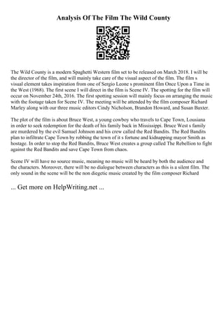 Analysis Of The Film The Wild County
The Wild County is a modern Spaghetti Western film set to be released on March 2018. I will be
the director of the film, and will mainly take care of the visual aspect of the film. The film s
visual element takes inspiration from one of Sergio Leone s prominent film Once Upon a Time in
the West (1968). The first scene I will direct in the film is Scene IV. The spotting for the film will
occur on November 24th, 2016. The first spotting session will mainly focus on arranging the music
with the footage taken for Scene IV. The meeting will be attended by the film composer Richard
Marley along with our three music editors Cindy Nicholson, Brandon Howard, and Susan Baxter.
The plot of the film is about Bruce West, a young cowboy who travels to Cape Town, Lousiana
in order to seek redemption for the death of his family back in Mississippi. Bruce West s family
are murdered by the evil Samuel Johnson and his crew called the Red Bandits. The Red Bandits
plan to infiltrate Cape Town by robbing the town of it s fortune and kidnapping mayor Smith as
hostage. In order to stop the Red Bandits, Bruce West creates a group called The Rebellion to fight
against the Red Bandits and save Cape Town from chaos.
Scene IV will have no source music, meaning no music will be heard by both the audience and
the characters. Moreover, there will be no dialogue between characters as this is a silent film. The
only sound in the scene will be the non diegetic music created by the film composer Richard
... Get more on HelpWriting.net ...
 