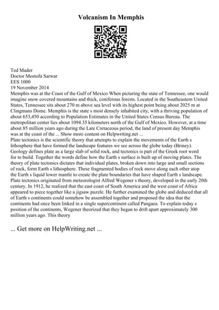Volcanism In Memphis
Ted Mader
Doctor Mostofa Sarwar
EES 1000
19 November 2014
Memphis was at the Coast of the Gulf of Mexico When picturing the state of Tennessee, one would
imagine snow covered mountains and thick, coniferous forests. Located in the Southeastern United
States, Tennessee sits about 270 m above sea level with its highest point being about 2025 m at
Clingmans Dome. Memphis is the state s most densely inhabited city, with a thriving population of
about 653,450 according to Population Estimates in the United States Census Bureau. The
metropolitan center lies about 1094.35 kilometers north of the Gulf of Mexico. However, at a time
about 85 million years ago during the Late Cretaceous period, the land of present day Memphis
was at the coast of the ... Show more content on Helpwriting.net ...
Plate tectonics is the scientific theory that attempts to explain the movements of the Earth s
lithosphere that have formed the landscape features we see across the globe today (Briney).
Geology defines plate as a large slab of solid rock, and tectonics is part of the Greek root word
for to build. Together the words define how the Earth s surface is built up of moving plates. The
theory of plate tectonics dictates that individual plates, broken down into large and small sections
of rock, form Earth s lithosphere. These fragmented bodies of rock move along each other atop
the Earth s liquid lower mantle to create the plate boundaries that have shaped Earth s landscape.
Plate tectonics originated from meteorologist Alfred Wegener s theory, developed in the early 20th
century. In 1912, he realized that the east coast of South America and the west coast of Africa
appeared to piece together like a jigsaw puzzle. He further examined the globe and deduced that all
of Earth s continents could somehow be assembled together and proposed the idea that the
continents had once been linked in a single supercontinent called Pangaea. To explain today s
position of the continents, Wegener theorized that they began to drift apart approximately 300
million years ago. This theory
... Get more on HelpWriting.net ...
 