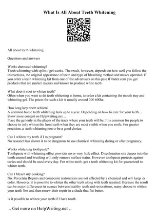 What Is All About Teeth Whitening
All about teeth whitening
Questions and answers
Works chemical whitening?
Teeth whitening with splint / gel works. The result, however, depends on how well you follow the
instructions, the original appearance of teeth and type of bleaching method and makes operated. If
you order a teeth whitening kit from one of the advertisers on this pale tГ¤nder.com you get
products that are market leaders and known to produce white teeth.
What does it cost to whiten teeth?
Often when you want to do teeth whitening at home, to order a kit containing the mouth tray and
whitening gel. The prices for such a kit is usually around 300 600kr.
How long kept teeth whiten?
A common home teeth whitening lasts up to a year. Depending on how to care for your teeth...
Show more content on Helpwriting.net ...
Place the gel only in the places of the track where your teeth will be. It is common for people to
choose to only whiten the front teeth when they are most visible when you smile. For greater
precision, a teeth whitening pen to be a good choice.
Can I whiten my teeth if I m pregnant?
No research has shown it to be dangerous to use chemical whitening during or after pregnancy.
Works whitening toothpaste?
Toothpaste with whitening effect provides no or very little effect. Discoloration sits deeper into the
tooth enamel and brushing will only remove surface stains. However toothpaste protects against
caries and should be used every day. For white teeth: get a teeth whitening kit for guaranteed to
whiten teeth.
Can I bleach my cooking?
No. Porcelain Repairs and composite restorations are not affected by a chemical and will keep its
color. However, it is possible to whiten the other teeth along with teeth repaired. Because the result
can be major differences in nuance between healthy teeth and restorations, many choose to whiten
your teeth first and then renew their repair in a shade that fits better.
Is it possible to whiten your teeth if I have tooth
... Get more on HelpWriting.net ...
 