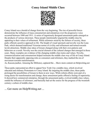 Coney Island Middle Class
Coney Island was a herald of change from the very beginning. The rise of powerful forces
demonstrate the influence of mass consumerism and enterprises over the progressive voice
occurred between 1880 and 1911. A series of ingeniously designed amusement parks emerged as
the products of various showmen. These people intentionally targeted the middle class by
appealing to their values of refinement. While reformers stood by the failures of society, these
parks offered a positive approach to life. The height of visual spectacle and novelty was the Luna
Park, which shunned traditional Victorian norms of civility and refinement and turned towards
lavish attractions. Middle class ideas of leisure changed along with their own patterns and
behaviors as a result. Novelty was the crucial element of the cultural changes that emerged in those
years. Many examples are evidence of the changing middle class tastes and values. Novelty,
commercialization and consumerism helped insinuate the middle class way of life at Coney Island.
Despite their apparently opposing roles as consumers and reformers, they marked the era of
movement towards transformation.
As, Kasson,(author, Amusing the Millions), captured the... Show more content on Helpwriting.net
...
These parks represented an effort to appeal New York Citys middle class, which involved
educated and ordinary Protestants to Coney Island. By targeting the middle class, these parks
prolonged the possibilities of leisure to them in new ways. While reform efforts were part of a
rising desire for transformation and change, these amusement parks offered a feeling of superiority.
It showed how commercial enterprise, through the amusement parks, evolved middle class values,
outdid the influence of reformers, and basically had set the source for the progress of the twentieth
century s culture of middle class
... Get more on HelpWriting.net ...
 
