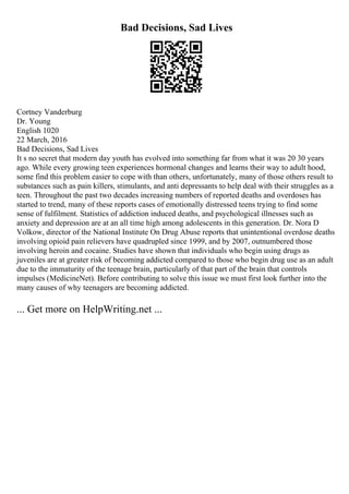 Bad Decisions, Sad Lives
Cortney Vanderburg
Dr. Young
English 1020
22 March, 2016
Bad Decisions, Sad Lives
It s no secret that modern day youth has evolved into something far from what it was 20 30 years
ago. While every growing teen experiences hormonal changes and learns their way to adult hood,
some find this problem easier to cope with than others, unfortunately, many of those others result to
substances such as pain killers, stimulants, and anti depressants to help deal with their struggles as a
teen. Throughout the past two decades increasing numbers of reported deaths and overdoses has
started to trend, many of these reports cases of emotionally distressed teens trying to find some
sense of fulfilment. Statistics of addiction induced deaths, and psychological illnesses such as
anxiety and depression are at an all time high among adolescents in this generation. Dr. Nora D
Volkow, director of the National Institute On Drug Abuse reports that unintentional overdose deaths
involving opioid pain relievers have quadrupled since 1999, and by 2007, outnumbered those
involving heroin and cocaine. Studies have shown that individuals who begin using drugs as
juveniles are at greater risk of becoming addicted compared to those who begin drug use as an adult
due to the immaturity of the teenage brain, particularly of that part of the brain that controls
impulses (MedicineNet). Before contributing to solve this issue we must first look further into the
many causes of why teenagers are becoming addicted.
... Get more on HelpWriting.net ...
 