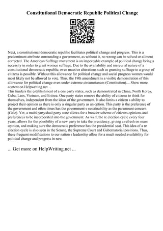 Constitutional Democratic Republic Political Change
Next, a constitutional democratic republic facilitates political change and progress. This is a
predominant attribute surrounding a government, as without it, no wrong can be solved or ailment
corrected. The American Suffrage movement is an impeccable example of political change being a
necessity in order to grant women suffrage. Due to the availability and mercurial nature of a
constitutional democratic republic, even massive alterations such as granting suffrage to a group of
citizens is possible. Without this allowance for political change and social progress women would
most likely not be allowed to vote. Thus, the 19th amendment is a visible demonstration of this
allowance for political change even under extreme circumstances (Constitution).... Show more
content on Helpwriting.net ...
This hinders the establishment of a one party states, such as demonstrated in China, North Korea,
Cuba, Laos, Vietnam, and Eritrea. One party states remove the ability of citizens to think for
themselves, independent from the ideas of the government. It also limits a citizen s ability to
project their opinion as there is only a singular party as an option. This party is the preference of
the government and often times has the government s sustainability as the paramount concern
(Gale). Yet, a multi party/dual party state allows for a broader scheme of citizens opinions and
preferences to be incorporated into the government. As well, the re election cycle every four
years, allows for the possibility of a new party to take the presidency, giving a refresh on mass
opinion, and making sure the democratic preference has the presidential seat. This idea of a re
election cycle is also seen in the Senate, the Supreme Court and Gubernatorial positions. Thus,
these frequent modifications to our nation s leadership allow for a much needed availability for
political change and progress in new
... Get more on HelpWriting.net ...
 