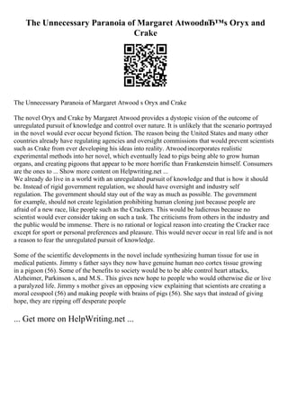 The Unnecessary Paranoia of Margaret AtwoodвЂ™s Oryx and
Crake
The Unnecessary Paranoia of Margaret Atwood s Oryx and Crake
The novel Oryx and Crake by Margaret Atwood provides a dystopic vision of the outcome of
unregulated pursuit of knowledge and control over nature. It is unlikely that the scenario portrayed
in the novel would ever occur beyond fiction. The reason being the United States and many other
countries already have regulating agencies and oversight commissions that would prevent scientists
such as Crake from ever developing his ideas into reality. Atwoodincorporates realistic
experimental methods into her novel, which eventually lead to pigs being able to grow human
organs, and creating pigoons that appear to be more horrific than Frankenstein himself. Consumers
are the ones to ... Show more content on Helpwriting.net ...
We already do live in a world with an unregulated pursuit of knowledge and that is how it should
be. Instead of rigid government regulation, we should have oversight and industry self
regulation. The government should stay out of the way as much as possible. The government
for example, should not create legislation prohibiting human cloning just because people are
afraid of a new race, like people such as the Crackers. This would be ludicrous because no
scientist would ever consider taking on such a task. The criticisms from others in the industry and
the public would be immense. There is no rational or logical reason into creating the Cracker race
except for sport or personal preferences and pleasure. This would never occur in real life and is not
a reason to fear the unregulated pursuit of knowledge.
Some of the scientific developments in the novel include synthesizing human tissue for use in
medical patients. Jimmy s father says they now have genuine human neo cortex tissue growing
in a pigoon (56). Some of the benefits to society would be to be able control heart attacks,
Alzheimer, Parkinson s, and M.S.. This gives new hope to people who would otherwise die or live
a paralyzed life. Jimmy s mother gives an opposing view explaining that scientists are creating a
moral cesspool (56) and making people with brains of pigs (56). She says that instead of giving
hope, they are ripping off desperate people
... Get more on HelpWriting.net ...
 