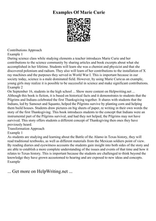 Examples Of Marie Curie
Contributions Approach
Example 1
During science class while studying elements a teacher introduces Marie Curie and her
contributions to the science community by sharing articles and book excerpts about what she
accomplished in her lifetime. Students will learn she was a chemist and physicist and that she
discovered polonium and radium. They also will learn of her contributions to the installation of X
ray machines and the purposes they served in World War I. This is important because in our
society today, science is a male dominated field. However, by using Marie Curieas an example,
young girls may realize it is possible to be successful in science and make significant contributions.
Example 2
On September 16, students in the high school ... Show more content on Helpwriting.net ...
Although this book is fiction, it is based on historical facts and it demonstrates to students that the
Pilgrims and Indians celebrated the first Thanksgiving together. It shares with students that the
Indians, led by Samoset and Squanto, helped the Pilgrims survive by planting corn and helping
them build houses. Students draw pictures on big sheets of paper, re writing in their own words the
story of the first Thanksgiving. This book introduces students to the concept that Indians were an
instrumental part of the Pilgrims survival, and had they not helped, the Pilgrims may not have
survived. This story offers students a different concept of Thanksgiving then ones they have
previously heard.
Transformation Approach
Example 1
As students are studying and learning about the Battle of the Alamo in Texas history, they will
read traditional textbooks, as well as different materials from the Mexican soldiers point of view.
By reading diaries and eyewitness accounts the students gain insight into both sides of the story and
are able to establish a more complete understanding of the issues and events of that time and how it
relates to Texas history. This is important because the students are challenged to think beyond the
knowledge they have grown accustomed to hearing and are exposed to new ideas and concepts.
Example
... Get more on HelpWriting.net ...
 