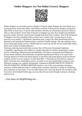 Online Shoppers Are Not Online Grocery Shoppers
Online shoppers are not online grocery shoppers Frequent online shoppers are more likely to try
buying groceries online than others, with almost one third of Web grocery shoppers saying they
shop online at least once a week for other products. But they do not purchase groceries online as
often as other products. Fewer than 10 percent of shoppers say they have bought non perishable
groceries online, and only 2 percent have bought fresh food from a website. And of the 60 percent
of shoppers who buy something online at least once a month, only 1 percent logs on to buy
groceries every month. 2. Operations: Operations play a major role when determining the best
approach to developing and implementing a customer friendly strategy. The top companies focus
on providing high quality service, whether delivery or pick up. Get the service model right: Many...
Show more content on Helpwriting.net ...
Tracking, analyzing and monetizing customer data will become increasingly important.
5.Capability requirements will continue to change materially for retailers, particularly in areas
such as Technology, Marketing and merchandising. 6.Exclusive assortments (including both
private brands and those from nationally recognized manufacturers) likely to be a part of the
winning equation for brick and mortar players so that brick and mortar players need not directly
compete on price in every category or individual SKU. 7.Ensuring last mile delivery capacity
likely to become more challenging, and we are likely to see more partnerships emerge to most
efficiently manage cost, capacity and demand. Comparison MAJOR INDIAN PLAYERS IN
ONLINE GROCERY STORES GROFERS Grofers is one of the most popularly emerging e
commerce mobile platforms and it is making better customer experience a reality by connecting
their customers to local stores. You can expect them to be a one stop shop for all your daily needs.
If you have downloaded Grofers app, you can order all your items through it and get a doorstep
delivery in no
... Get more on HelpWriting.net ...
 