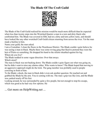 The Blade Of The Craft Guild
The Blade of the Craft Guild realized his mission would be much more difficult than he expected
when less than twenty steps into the Wretched Quarter a man in a torn and dirty black robe
confronted him. The Blade was covered in filth, had on a dirty and torn yellow tunic, and should
have looked like any other wretched Craft Guild citizen returning from across the river. Yet the man
made a beeline to him.
Name your guild, the man asked.
I am a Custodian. I clean the floors in the Warehouse District. The Blade couldn t quite believe he
was seeing a man in black. Maybe there was some roving gang that liked to pretend they were the
heir of Pietro or something. He dropped his hand to the stiletto sheathed against his leg.
Where do you live?
The Blade nodded in some vague direction. Over that aways.
Which street?
The man in black was not backing down. The Blade couldn t quite figure out what was going on,
but he didn t want to raise any alarms either. Who wants to know? The Blade hoped that moving to
an aggressive approach might do the trick. The gang member was probably used to people
cowering in front of him.
To the Blade s shock, the man in black didn t even ask another question. He reached out and
grabbed the Blade by the arm. You re coming with me. The man s grip was like iron, and the Blade
was yanked nearly off his feet.
Looking around, he was surrounded by quite a few people, but not enough to stop his escape,
which was good as he had very few options. He
... Get more on HelpWriting.net ...
 