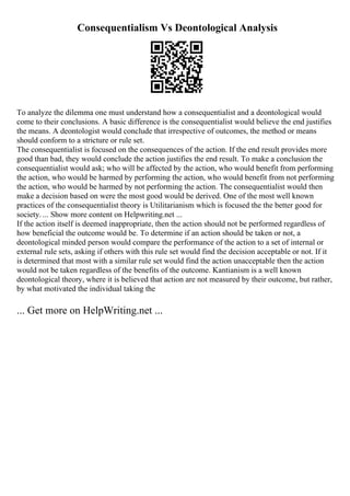 Consequentialism Vs Deontological Analysis
To analyze the dilemma one must understand how a consequentialist and a deontological would
come to their conclusions. A basic difference is the consequentialist would believe the end justifies
the means. A deontologist would conclude that irrespective of outcomes, the method or means
should conform to a stricture or rule set.
The consequentialist is focused on the consequences of the action. If the end result provides more
good than bad, they would conclude the action justifies the end result. To make a conclusion the
consequentialist would ask; who will be affected by the action, who would benefit from performing
the action, who would be harmed by performing the action, who would benefit from not performing
the action, who would be harmed by not performing the action. The consequentialist would then
make a decision based on were the most good would be derived. One of the most well known
practices of the consequentialist theory is Utilitarianism which is focused the the better good for
society. ... Show more content on Helpwriting.net ...
If the action itself is deemed inappropriate, then the action should not be performed regardless of
how beneficial the outcome would be. To determine if an action should be taken or not, a
deontological minded person would compare the performance of the action to a set of internal or
external rule sets, asking if others with this rule set would find the decision acceptable or not. If it
is determined that most with a similar rule set would find the action unacceptable then the action
would not be taken regardless of the benefits of the outcome. Kantianism is a well known
deontological theory, where it is believed that action are not measured by their outcome, but rather,
by what motivated the individual taking the
... Get more on HelpWriting.net ...
 