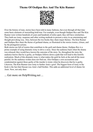 Theme Of Oedipus Rex And The Kite Runner
Over the history of man, stories have been told in many fashions, but even through all that time
some basic elements of storytelling hold true. For example, even though Oedipus Rex and The Kite
Runner were written hundreds of years and hundreds of miles apart, they still have similarities.
They both use irony, suspense and other writing methods to present a story in an entertaining and
thought provoking way. Also, between the two books they share major themes. The Kite Runner
and Oedipus Rex share the theme of guiltand shame, as illustrated in the stories ironies, climax, and
by the protagonist actions.
Both stories are full of ironies that contribute to the guilt and shame theme. Oedipus Rex is a
prime example of using dramatic irony to drive a story. Since the audience back when the drama
was released, they would have known the outcome of the story. So, throughout the story the
audience knows that he is guilty, as Oedipus follows down a path that will lead to this horrific
realization. Much of this dramatic irony is what makes the guilt he feels at the end all the more
painful, for the audience wishes does not find out. Also Oedipus s own accusations and
condemnation against those guilty of the murder is ironic when he discovers that he is guilty.
Likewise, The Kite Runner uses irony to further Amir s grief. The biggest form of irony in the
book is the fact that Hassan was Amir s half brother. This adds an additional level of shame for
Amir. Now, not only does
... Get more on HelpWriting.net ...
 