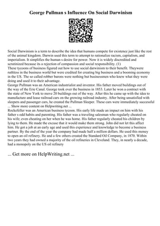 George Pullman s Influence On Social Darwinism
Social Darwinism is a term to describe the idea that humans compete for existence just like the rest
of the animal kingdom. Darwin used this term to attempt to rationalize racism, capitalism, and
imperialism. It simplifies the human s desire for power. Now it is widely discredited and
scrutinized because its a rejection of compassion and social responsibility. (1)
These tycoons of business figured out how to use social darwinism to their benefit. Theywere
ruthless in the business world but were credited for creating big business and a booming economy
in the US. The so called robber barons were nothing but businessmen who knew what they were
doing and used it to their advantage.
George Pullman was an American industrialist and inventor. His father moved buildings out of
the way of the Erie Canal. George took over the business in 1853. Later he won a contract with
the state of New York to move 20 buildings out of the way. After this he came up with the idea to
manufacture and lease railroad cars on the growing railroad industry. After being unsatisfied with
sleepers and passenger cars, he created the Pullman Sleeper. These cars were immediately successful
... Show more content on Helpwriting.net ...
Rockefeller was an American business tycoon. His early life made an impact on him with his
father s odd habits and parenting. His father was a traveling salesman who regularly cheated on
his wife; even cheating on her when he was home. His father regularly cheated his children by
lying to them. He made the excuse that it would make them strong. John did not let this affect
him. He got a job at an early age and used this experience and knowledge to become a business
partner. By the end of the year the company had made half a million dollars. He used this money
to open an oil refinery. He and a few others created the Standard Oil Company, in 1870. Within
two years they had owned a majority of the oil refineries in Cleveland. They, in nearly a decade,
had a monopoly on the US oil refinery
... Get more on HelpWriting.net ...
 