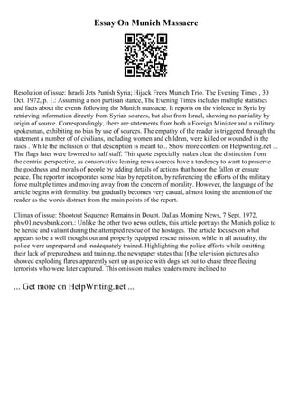 Essay On Munich Massacre
Resolution of issue: Israeli Jets Punish Syria; Hijack Frees Munich Trio. The Evening Times , 30
Oct. 1972, p. 1.: Assuming a non partisan stance, The Evening Times includes multiple statistics
and facts about the events following the Munich massacre. It reports on the violence in Syria by
retrieving information directly from Syrian sources, but also from Israel, showing no partiality by
origin of source. Correspondingly, there are statements from both a Foreign Minister and a military
spokesman, exhibiting no bias by use of sources. The empathy of the reader is triggered through the
statement a number of of civilians, including women and children, were killed or wounded in the
raids . While the inclusion of that description is meant to... Show more content on Helpwriting.net ...
The flags later were lowered to half staff. This quote especially makes clear the distinction from
the centrist perspective, as conservative leaning news sources have a tendency to want to preserve
the goodness and morals of people by adding details of actions that honor the fallen or ensure
peace. The reporter incorporates some bias by repetition, by referencing the efforts of the military
force multiple times and moving away from the concern of morality. However, the language of the
article begins with formality, but gradually becomes very casual, almost losing the attention of the
reader as the words distract from the main points of the report.
Climax of issue: Shootout Sequence Remains in Doubt. Dallas Morning News, 7 Sept. 1972,
phw01.newsbank.com.: Unlike the other two news outlets, this article portrays the Munich police to
be heroic and valiant during the attempted rescue of the hostages. The article focuses on what
appears to be a well thought out and properly equipped rescue mission, while in all actuality, the
police were unprepared and inadequately trained. Highlighting the police efforts while omitting
their lack of preparedness and training, the newspaper states that [t]he television pictures also
showed exploding flares apparently sent up as police with dogs set out to chase three fleeing
terrorists who were later captured. This omission makes readers more inclined to
... Get more on HelpWriting.net ...
 