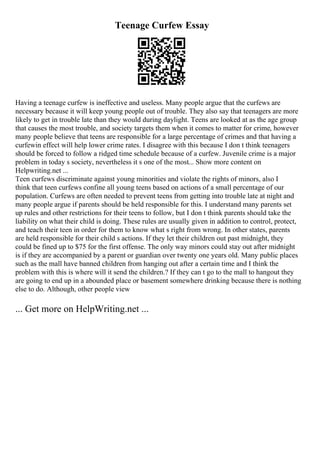 Teenage Curfew Essay
Having a teenage curfew is ineffective and useless. Many people argue that the curfews are
necessary because it will keep young people out of trouble. They also say that teenagers are more
likely to get in trouble late than they would during daylight. Teens are looked at as the age group
that causes the most trouble, and society targets them when it comes to matter for crime, however
many people believe that teens are responsible for a large percentage of crimes and that having a
curfewin effect will help lower crime rates. I disagree with this because I don t think teenagers
should be forced to follow a ridged time schedule because of a curfew. Juvenile crime is a major
problem in today s society, nevertheless it s one of the most... Show more content on
Helpwriting.net ...
Teen curfews discriminate against young minorities and violate the rights of minors, also I
think that teen curfews confine all young teens based on actions of a small percentage of our
population. Curfews are often needed to prevent teens from getting into trouble late at night and
many people argue if parents should be held responsible for this. I understand many parents set
up rules and other restrictions for their teens to follow, but I don t think parents should take the
liability on what their child is doing. These rules are usually given in addition to control, protect,
and teach their teen in order for them to know what s right from wrong. In other states, parents
are held responsible for their child s actions. If they let their children out past midnight, they
could be fined up to $75 for the first offense. The only way minors could stay out after midnight
is if they are accompanied by a parent or guardian over twenty one years old. Many public places
such as the mall have banned children from hanging out after a certain time and I think the
problem with this is where will it send the children.? If they can t go to the mall to hangout they
are going to end up in a abounded place or basement somewhere drinking because there is nothing
else to do. Although, other people view
... Get more on HelpWriting.net ...
 