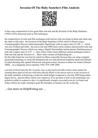 Invasion Of The Body Snatchers Film Analysis
in this essay composition of two great films star trek and the Invasion of the Body Snatchers
(1956) will be discussed such as film techniques.
the compositions of color and film techniques both movies with one being in black and white and
the other in full color . the Invasion of the Body Snatchers (1956) which is filmed using a
Cinematographic Process called anamorphic SuperScope with an aspect ratio of 2.00 : 1 , which
was also in black and white . the movie star trek 2009 used a more modern and powerful tools and
Cinematographic Process which was using a Digital Intermediate motion picture finishing process
and with a aspect ratio of 2.35 : 1 . there where where many different camera techniques used in
both star trek and the Invasion of ... Show more content on Helpwriting.net ...
On the other hand star was heavily relied on effects especially because they are using computer
generated technology to create the holograms,the sets and advanced weaponry props and Abrams
avoided shooting only against bluescreen and green screen, because it makes me insane (Abrams
2009), . on a imaginary movie timeline 1956 1976 1996 2009.
a lot has evolved since the 50 s in many ways as the need to be able to have more money for
creating these types of movies with more special effects in the movie such as in the invasion of
the body snatchers with having a relatively small budget compared to star trek 2009 being rather
larger movie , special effects where very expensive if we go back in time as the technology was
primitive unlike in contrast to day it is significantly cheaper you could even do it at home and
todays effects are really starting to push the boundary as humans can fly on the big
... Get more on HelpWriting.net ...
 