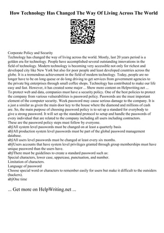 How Technology Has Changed The Way Of Living Across The World
Corporate Policy and Security
Technology has changed the way of living across the world. Mostly, last 20 years period is a
golden era for technology. People have accomplished several outstanding innovations in the
field of technology. Modern technology is becoming very accessible not only for richest and
developed city like New York but also for poor people and least developed countries across the
globe. It is a tremendous achievement in the field of modern technology. Today, people are no
longer have to be on long queue or do long driving to get services from government agencies to
the private big enterprises through small coffee shops. Technology has contributed to make our life
easy and fast. However, it has created some major ... Show more content on Helpwriting.net ...
To protect web and data, companies must have a security policy. One of the best policies to protect
the company from various vulnerabilities is password policy. Passwords are the must important
element of the computer security. Week password may cause serious damage to the company. It is
a just a similar as given the main door key to the house where the diamond and millions of cash
are. So, the main purpose of choosing password policy is to set up a standard for everybody to
give a strong password. It will set up the standard protocol to setup and handle the passwords of
every individual that are related to the company including all users including contractors.
These are the password policy steps must follow by everyone.
вћўAll system level passwords must be changed on at least a quarterly basis
вћўAll production system level passwords must be part of the global password management
database.
вћўAll users level passwords must be changed at least every six months.
вћўUsers accounts that have system level privileges granted through group memberships must have
unique password than the users have.
вћўThere must be guidelines to create a standard password such as:
Special characters, lower case, uppercase, punctuation, and number.
Limitation of characters.
Language of password
Choose special word or characters to remember easily for users but make it difficult to the outsiders
(hackers).
вћўOne time
... Get more on HelpWriting.net ...
 