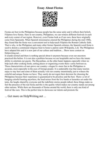 Essay About Fiestas
Fiestas are best in the Philippines because people has the sense unity and it reflects their beliefs.
Filipinos love fiestas. Here in our country, Philippines, we can witness different festivals in each
and every corner of our region. However, even Fiestas look as if our own, these have originally
come from Spaniards. When Spanish missionaries entered the Philippines during the mid 1500s,
they found that the fiesta was a convenient tool to help teach Filipinos the Roman Catholic faith.
That is why, in the Philippines and many other former Spanish colonies, the Spanish word fiesta is
used to denote a communal religious feast to honor a patron saint (Wikipedia, n.d). The Philippines
have adapted this and it is now part of our culture and tradition.... Show more content on
Helpwriting.net ...
It sounds normal and there is nothing special about it anymore because even our ancestors
practiced this before. It is not also a problem because we are hospitable and we have the innate
ability to entertain our guests. The Bayanihan, on the other hand, happens especially when we
help each other cooking foods, setting places or organizing events there s unity between us.
These characteristics of ours prove our country s slogan It s more fun in the Philippines is
accurate, most especially in the eyes of foreign people. It is undeniably true that many tourists
enjoy to stay here and some of them actually visit our country intentionally just to witness the
colorful and unique fiestas we have. They surely do not regret their decision for choosing the
Philippines because their experience is guaranteed to be priceless and the best. There s a lot of
hanging colorful bunting anywhere, the loud noises from the live bands or karaokes set under the
tents, the laughs shared by everyone and the indefinite stories people talked, these things make us
feel the presence of the real fiesta and this is the quality which makes our country stands out among
other nations. While there are thousands of fiestas around the world, there is only one kind of
festival like ours. This is the perfect time to showcase our talents and promote the
... Get more on HelpWriting.net ...
 