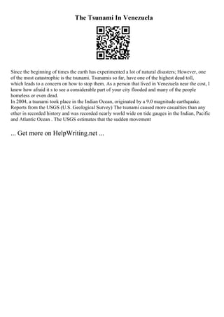 The Tsunami In Venezuela
Since the beginning of times the earth has experimented a lot of natural disasters; However, one
of the most catastrophic is the tsunami. Tsunamis so far, have one of the highest dead toll,
which leads to a concern on how to stop them. As a person that lived in Venezuela near the cost, I
know how afraid it s to see a considerable part of your city flooded and many of the people
homeless or even dead.
In 2004, a tsunami took place in the Indian Ocean, originated by a 9.0 magnitude earthquake.
Reports from the USGS (U.S. Geological Survey) The tsunami caused more casualties than any
other in recorded history and was recorded nearly world wide on tide gauges in the Indian, Pacific
and Atlantic Ocean . The USGS estimates that the sudden movement
... Get more on HelpWriting.net ...
 
