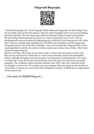 Fitzgerald Biography
1) Skim the biography of F. Scott Fitzgerald. What influenced Fitzgerald s life and writing? Note:
Do not simply copy out the first sentence. Skim the entire biography and be sure you are thinking
about this question. There has been many influences that have made an impact in Fitzgerald s
life and writing. Before pursuing his career as a writer, he joined the army in 1917. He was
discharged and went out to pursue his high paying job, which led to him marrying his wife, Zelda
Sayre. However, though many hardships, his wife Zelda Sayre decided to end the engagement.
Fitzgerald wrote his novel The Side of Paradise . This novel brought Mr. Fitzgerald fame, which
encouraged him to continue his career in writing. (make more money). Soon, Zelda... Show more
content on Helpwriting.net ...
However, the three other terms are not used in today s society and I am curious to know why
they are not used anymore. Dumb Dora is a word used to describe a foolish and shortsighted
female. Although derogatory terms are not good, I am interested to understand why it isn t used
in modern day. It may be because the terminology used at the time was when there was gender
inequality. The vocabulary used to describe someone in the 1920 s show how much the world
has changed over the years. For example, you aren t going to find a guy trying to pick up girls at a
street corner as often as you were in the 1920 s (Drugstore Cowboy). 12)What do you expect based
on the scenes in the
... Get more on HelpWriting.net ...
 