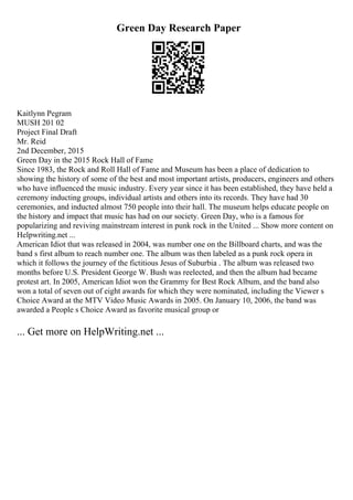 Green Day Research Paper
Kaitlynn Pegram
MUSH 201 02
Project Final Draft
Mr. Reid
2nd December, 2015
Green Day in the 2015 Rock Hall of Fame
Since 1983, the Rock and Roll Hall of Fame and Museum has been a place of dedication to
showing the history of some of the best and most important artists, producers, engineers and others
who have influenced the music industry. Every year since it has been established, they have held a
ceremony inducting groups, individual artists and others into its records. They have had 30
ceremonies, and inducted almost 750 people into their hall. The museum helps educate people on
the history and impact that music has had on our society. Green Day, who is a famous for
popularizing and reviving mainstream interest in punk rock in the United ... Show more content on
Helpwriting.net ...
American Idiot that was released in 2004, was number one on the Billboard charts, and was the
band s first album to reach number one. The album was then labeled as a punk rock opera in
which it follows the journey of the fictitious Jesus of Suburbia . The album was released two
months before U.S. President George W. Bush was reelected, and then the album had became
protest art. In 2005, American Idiot won the Grammy for Best Rock Album, and the band also
won a total of seven out of eight awards for which they were nominated, including the Viewer s
Choice Award at the MTV Video Music Awards in 2005. On January 10, 2006, the band was
awarded a People s Choice Award as favorite musical group or
... Get more on HelpWriting.net ...
 