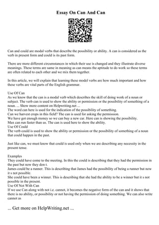 Essay On Can And Can
Can and could are modal verbs that describe the possibility or ability. A can is considered as the
verb in present form and could is its past form.
There are more different circumstances in which their use is changed and they illustrate diverse
meanings. These terms are same in meaning as can means the aptitude to do work so these terms
are often related to each other and we mix them together.
In this article, we will explain that learning these model verbs are how much important and how
these verbs are vital parts of the English grammar.
Use Of Can
As we know that the can is a modal verb which describes the skill of doing work of a noun or
subject. The verb can is used to show the ability or permission or the possibility of something of a
noun. ... Show more content on Helpwriting.net ...
The word can here is used for the indication of the possibility of something.
Can we harvest crops in this field? The can is used for asking the permission.
We have got enough money so we can buy a new car. Here can is showing the possibility.
Max can run faster than us. The can is used here to show the ability.
Use Of Could
The verb could is used to show the ability or permission or the possibility of something of a noun
that could happen in the past.
Just like can, we must know that could is used only when we are describing any necessity in the
present tense.
Examples
They could have come to the meeting. In this the could is describing that they had the permission in
the past but now they don t.
James could be a runner. This is describing that James had the possibility of being a runner but now
it s not possible.
She could have been a winner. This is describing that she had the ability to be a winner but it s not
possible in the present.
Use Of Not With Can
If we use Can along with not i.e. cannot, it becomes the negative form of the can and it shows that
there is no ability, or possibility or not having the permission of doing something. We can also write
cannot as
... Get more on HelpWriting.net ...
 